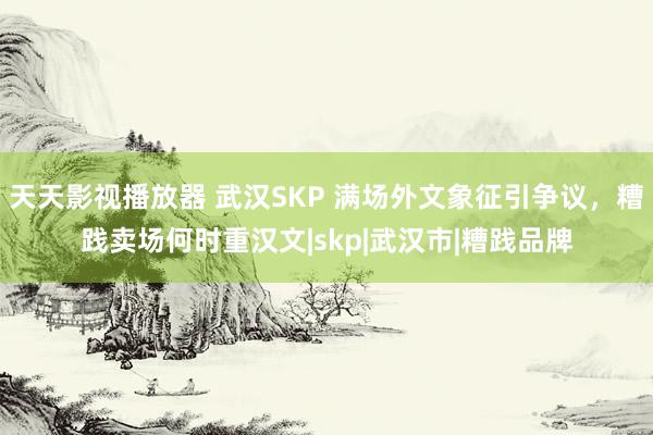 天天影视播放器 武汉SKP 满场外文象征引争议，糟践卖场何时重汉文|skp|武汉市|糟践品牌