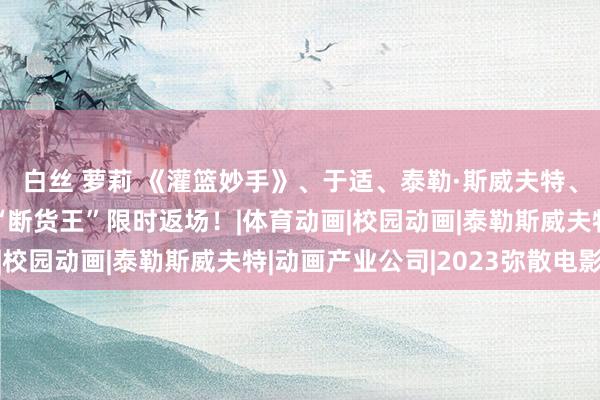 白丝 萝莉 《灌篮妙手》、于适、泰勒·斯威夫特、弥散电影年鉴，热点“断货王”限时返场！|体育动画|校园动画|泰勒斯威夫特|动画产业公司|2023弥散电影