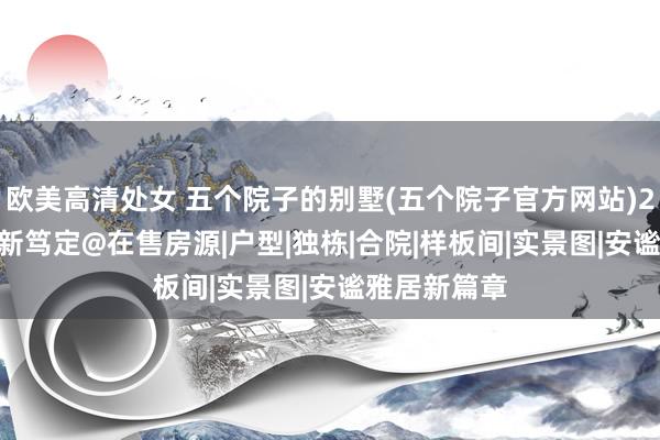 欧美高清处女 五个院子的别墅(五个院子官方网站)2024官方最新笃定@在售房源|户型|独栋|合院|样板间|实景图|安谧雅居新篇章