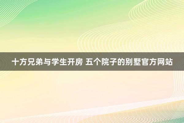 十方兄弟与学生开房 五个院子的别墅官方网站