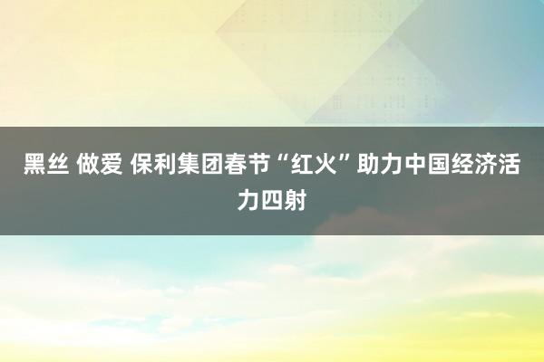 黑丝 做爱 保利集团春节“红火”助力中国经济活力四射