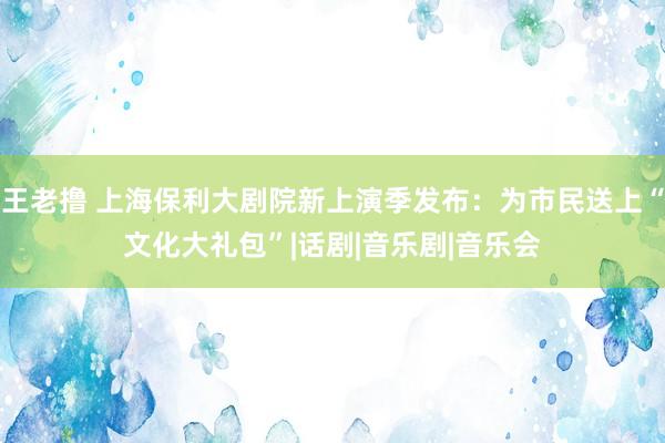 王老撸 上海保利大剧院新上演季发布：为市民送上“文化大礼包”|话剧|音乐剧|音乐会