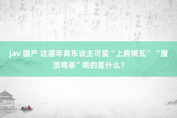 jav 国产 这届年青东谈主可爱“上房揭瓦” “屋顶喝茶”喝的是什么？