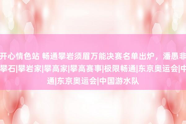 开心情色站 畅通攀岩须眉万能决赛名单出炉，潘愚非缺憾留步|攀石|攀岩家|攀高家|攀高赛事|极限畅通|东京奥运会|中国游水队