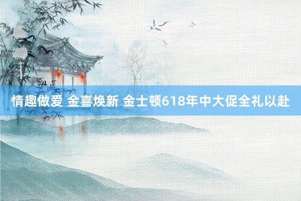 情趣做爱 金喜焕新 金士顿618年中大促全礼以赴