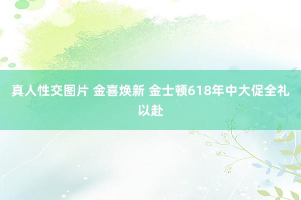 真人性交图片 金喜焕新 金士顿618年中大促全礼以赴