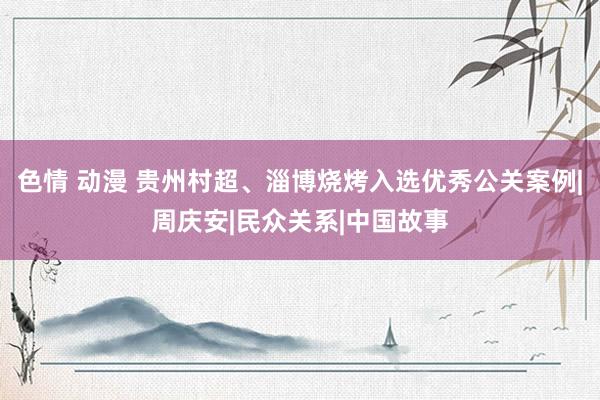 色情 动漫 贵州村超、淄博烧烤入选优秀公关案例|周庆安|民众关系|中国故事