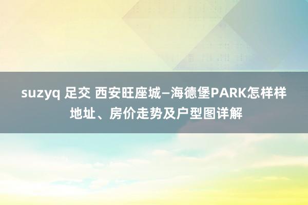 suzyq 足交 西安旺座城—海德堡PARK怎样样 地址、房价走势及户型图详解