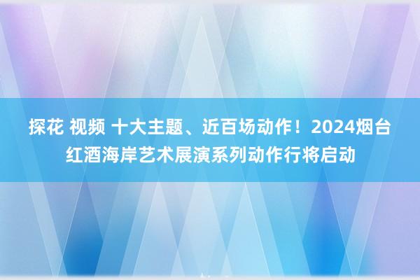 探花 视频 十大主题、近百场动作！2024烟台红酒海岸艺术展演系列动作行将启动