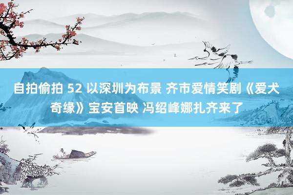 自拍偷拍 52 以深圳为布景 齐市爱情笑剧《爱犬奇缘》宝安首映 冯绍峰娜扎齐来了