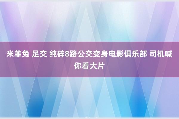 米菲兔 足交 纯碎8路公交变身电影俱乐部 司机喊你看大片