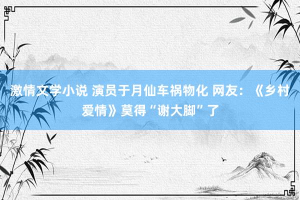 激情文学小说 演员于月仙车祸物化 网友：《乡村爱情》莫得“谢大脚”了