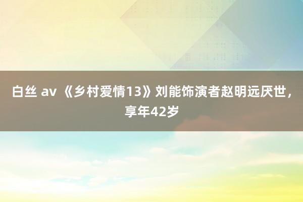 白丝 av 《乡村爱情13》刘能饰演者赵明远厌世，享年42岁