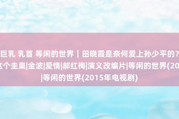 巨乳 乳首 等闲的世界｜田晓霞是奈何爱上孙少平的？最焦虑的是这个圭臬|金波|爱情|郝红梅|演义改编片|等闲的世界(2015年电视剧)