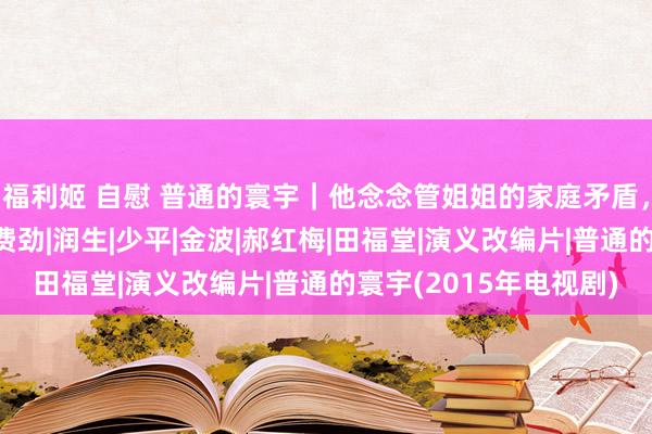 福利姬 自慰 普通的寰宇｜他念念管姐姐的家庭矛盾，却遭逢了我方的相貌费劲|润生|少平|金波|郝红梅|田福堂|演义改编片|普通的寰宇(2015年电视剧)