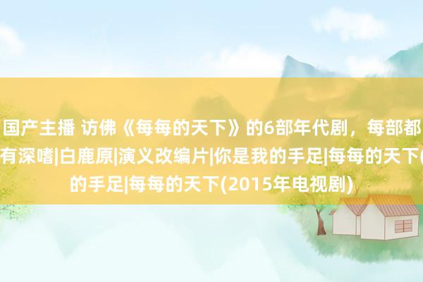 国产主播 访佛《每每的天下》的6部年代剧，每部都让东谈主看的饶有深嗜|白鹿原|演义改编片|你是我的手足|每每的天下(2015年电视剧)