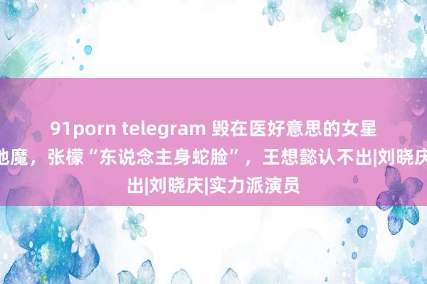 91porn telegram 毁在医好意思的女星：彭丹像伏地魔，张檬“东说念主身蛇脸”，王想懿认不出|刘晓庆|实力派演员