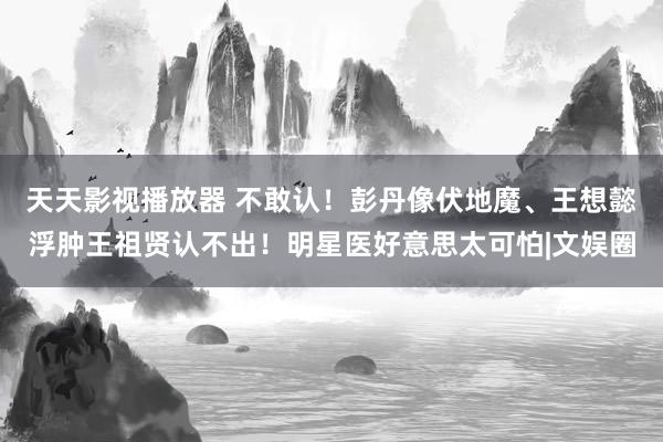 天天影视播放器 不敢认！彭丹像伏地魔、王想懿浮肿王祖贤认不出！明星医好意思太可怕|文娱圈