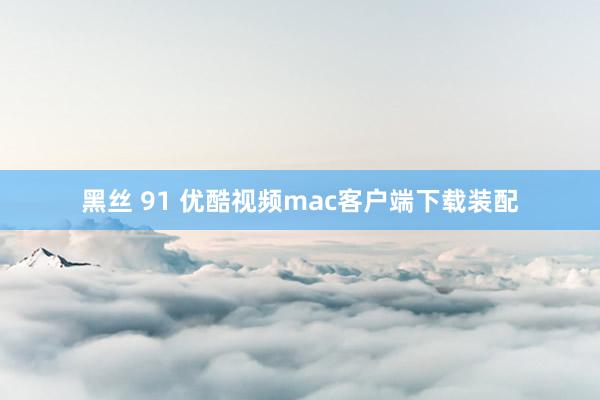 黑丝 91 优酷视频mac客户端下载装配