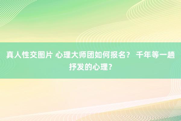 真人性交图片 心理大师团如何报名？ 千年等一趟抒发的心理？