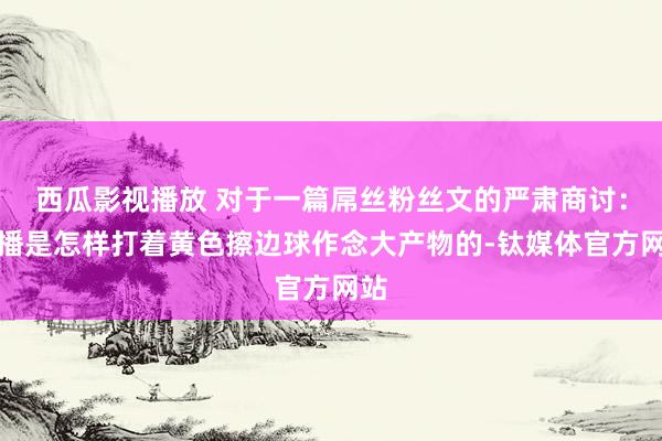 西瓜影视播放 对于一篇屌丝粉丝文的严肃商讨：快播是怎样打着黄色擦边球作念大产物的-钛媒体官方网站