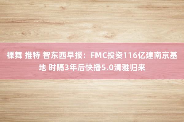 裸舞 推特 智东西早报：FMC投资116亿建南京基地 时隔3年后快播5.0清雅归来