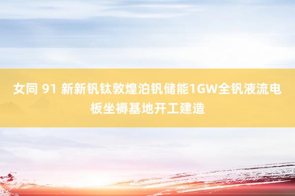 女同 91 新新钒钛敦煌泊钒储能1GW全钒液流电板坐褥基地开工建造