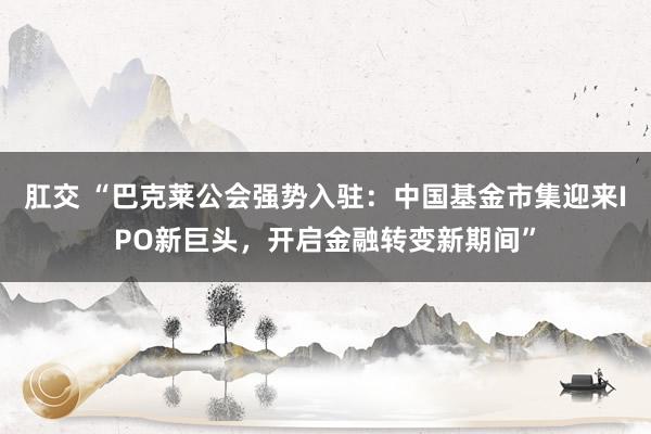 肛交 “巴克莱公会强势入驻：中国基金市集迎来IPO新巨头，开启金融转变新期间”