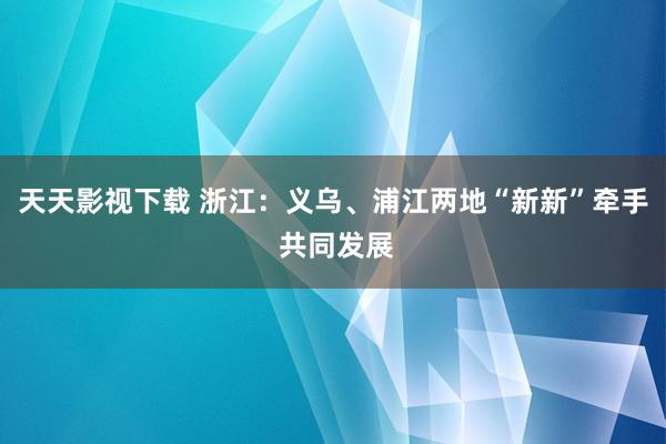 天天影视下载 浙江：义乌、浦江两地“新新”牵手 共同发展