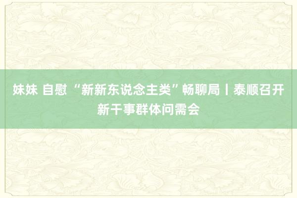 妹妹 自慰 “新新东说念主类”畅聊局丨泰顺召开新干事群体问需会