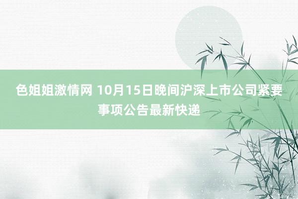 色姐姐激情网 10月15日晚间沪深上市公司紧要事项公告最新快递