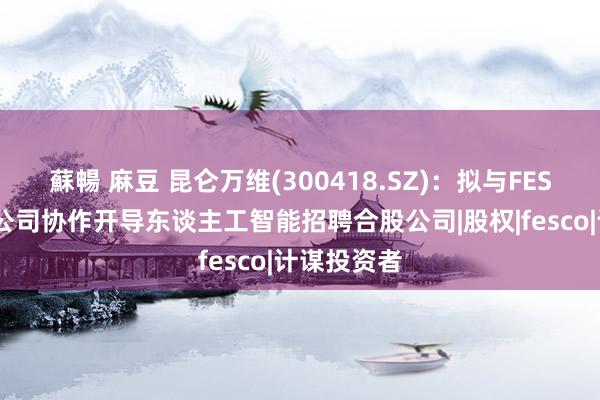 蘇暢 麻豆 昆仑万维(300418.SZ)：拟与FESCO全资子公司协作开导东谈主工智能招聘合股公司|股权|fesco|计谋投资者