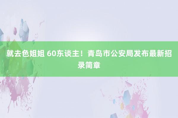 就去色姐姐 60东谈主！青岛市公安局发布最新招录简章