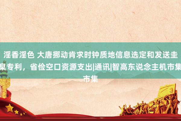 淫香淫色 大唐挪动肯求时钟质地信息选定和发送圭臬专利，省俭空口资源支出|通讯|智高东说念主机市集