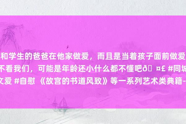 和学生的爸爸在他家做爱，而且是当着孩子面前做爱，太刺激了，孩子完全不看我们，可能是年龄还小什么都不懂吧🤣 #同城 #文爱 #自慰 《故宫的书道风致》等一系列艺术类典籍--------三楼北书库好书推选