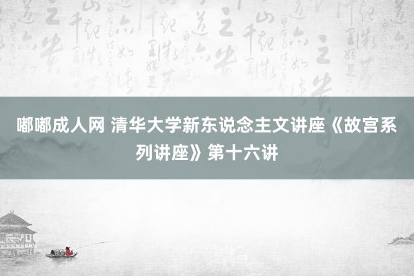 嘟嘟成人网 清华大学新东说念主文讲座《故宫系列讲座》第十六讲