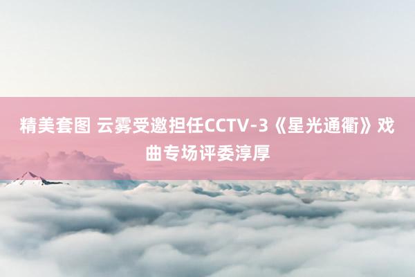 精美套图 云雾受邀担任CCTV-3《星光通衢》戏曲专场评委淳厚