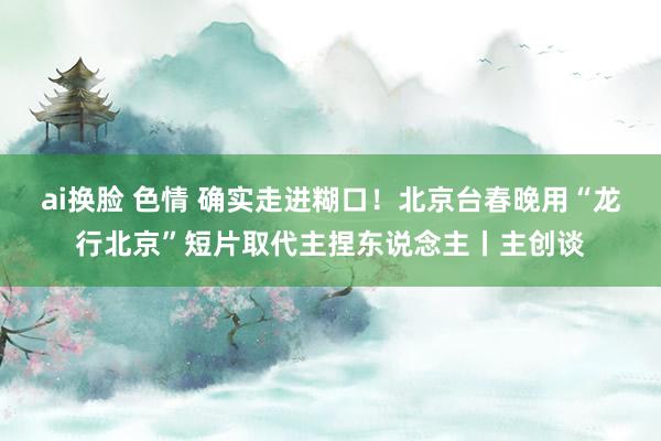 ai换脸 色情 确实走进糊口！北京台春晚用“龙行北京”短片取代主捏东说念主丨主创谈