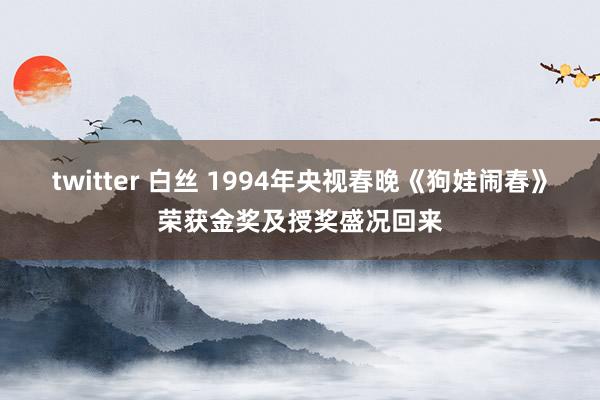 twitter 白丝 1994年央视春晚《狗娃闹春》荣获金奖及授奖盛况回来