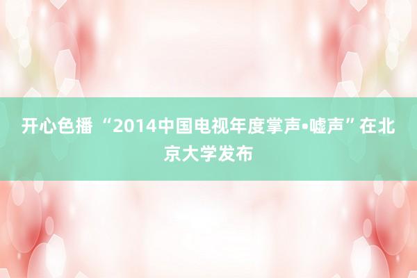 开心色播 “2014中国电视年度掌声•嘘声”在北京大学发布