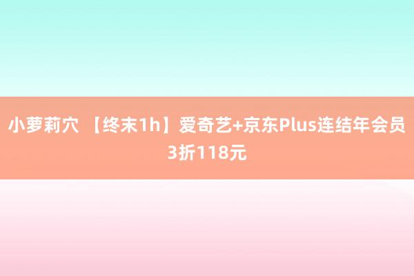 小萝莉穴 【终末1h】爱奇艺+京东Plus连结年会员3折118元