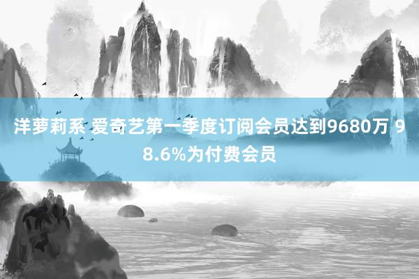 洋萝莉系 爱奇艺第一季度订阅会员达到9680万 98.6%为付费会员