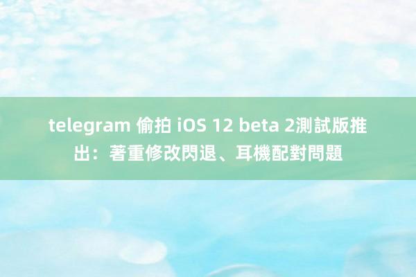 telegram 偷拍 iOS 12 beta 2測試版推出：著重修改閃退、耳機配對問題