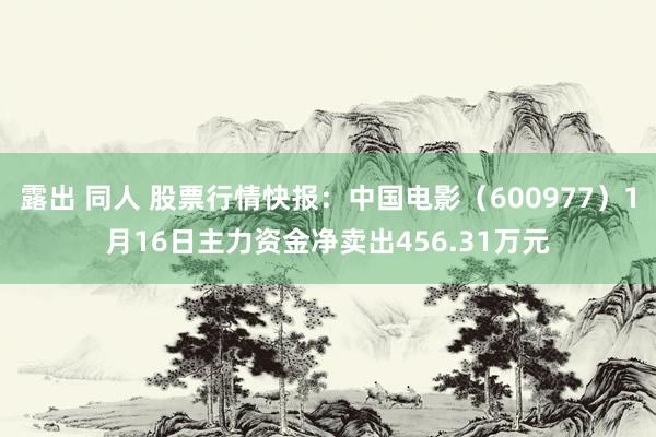 露出 同人 股票行情快报：中国电影（600977）1月16日主力资金净卖出456.31万元