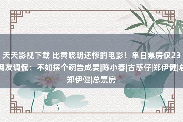 天天影视下载 比黄晓明还惨的电影！单日票房仅23万，网友调侃：不如摆个碗告成要|陈小春|古惑仔|郑伊健|总票房