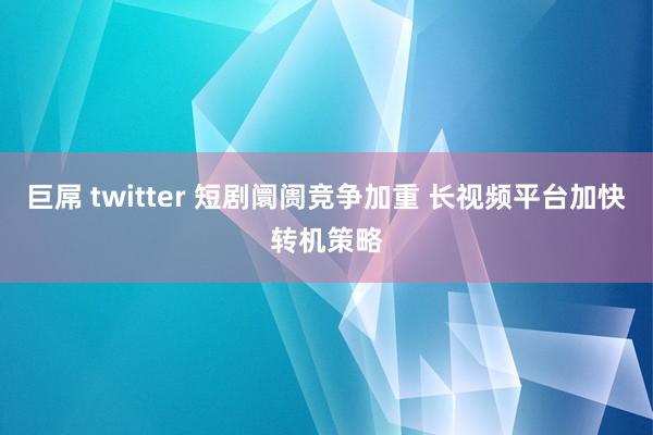 巨屌 twitter 短剧阛阓竞争加重 长视频平台加快转机策略