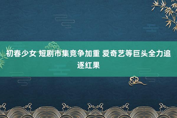 初春少女 短剧市集竞争加重 爱奇艺等巨头全力追逐红果