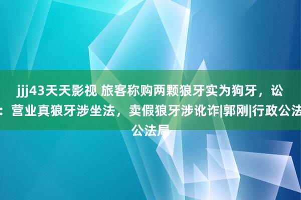 jjj43天天影视 旅客称购两颗狼牙实为狗牙，讼师：营业真狼牙涉坐法，卖假狼牙涉讹诈|郭刚|行政公法局