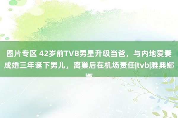 图片专区 42岁前TVB男星升级当爸，与内地爱妻成婚三年诞下男儿，离巢后在机场责任|tvb|雅典娜